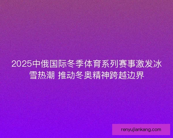 2025中俄国际冬季体育系列赛事激发冰雪热潮 推动冬奥精神跨越边界