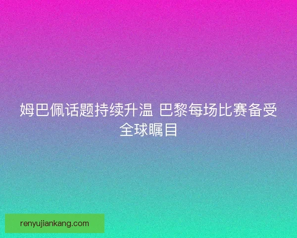 姆巴佩话题持续升温 巴黎每场比赛备受全球瞩目