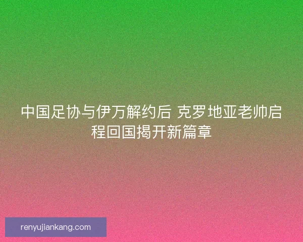 中国足协与伊万解约后 克罗地亚老帅启程回国揭开新篇章