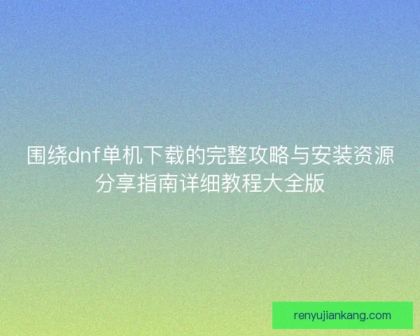 围绕dnf单机下载的完整攻略与安装资源分享指南详细教程大全版