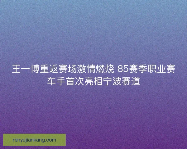 王一博重返赛场激情燃烧 85赛季职业赛车手首次亮相宁波赛道