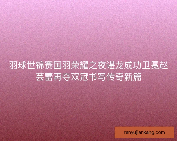 羽球世锦赛国羽荣耀之夜谌龙成功卫冕赵芸蕾再夺双冠书写传奇新篇