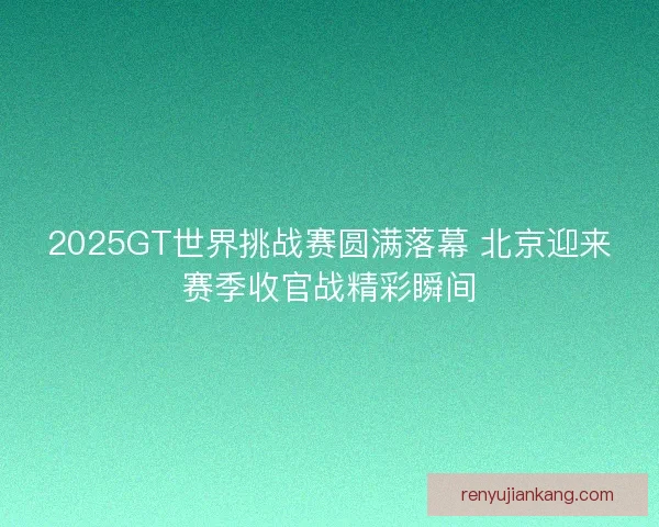 2025GT世界挑战赛圆满落幕 北京迎来赛季收官战精彩瞬间