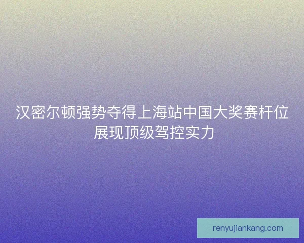 汉密尔顿强势夺得上海站中国大奖赛杆位 展现顶级驾控实力