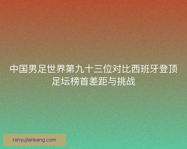 中国男足世界第九十三位对比西班牙登顶足坛榜首差距与挑战