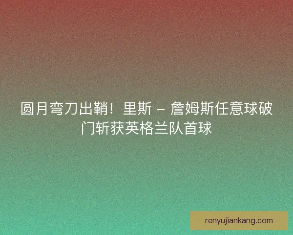 圆月弯刀出鞘！里斯 - 詹姆斯任意球破门斩获英格兰队首球