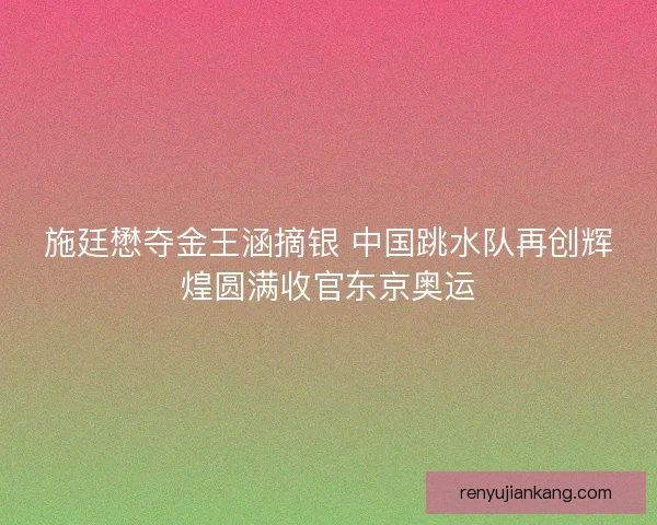施廷懋夺金王涵摘银 中国跳水队再创辉煌圆满收官东京奥运