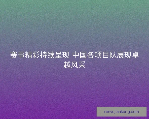 赛事精彩持续呈现 中国各项目队展现卓越风采