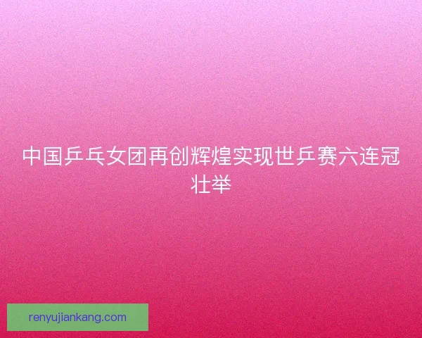 中国乒乓女团再创辉煌实现世乒赛六连冠壮举