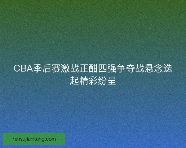 CBA季后赛激战正酣四强争夺战悬念迭起精彩纷呈