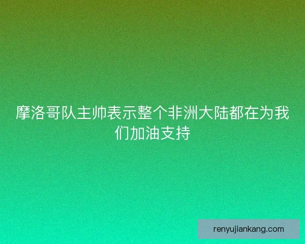 摩洛哥队主帅表示整个非洲大陆都在为我们加油支持