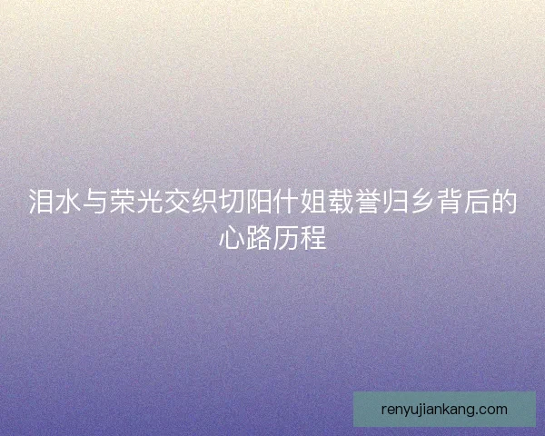 泪水与荣光交织切阳什姐载誉归乡背后的心路历程