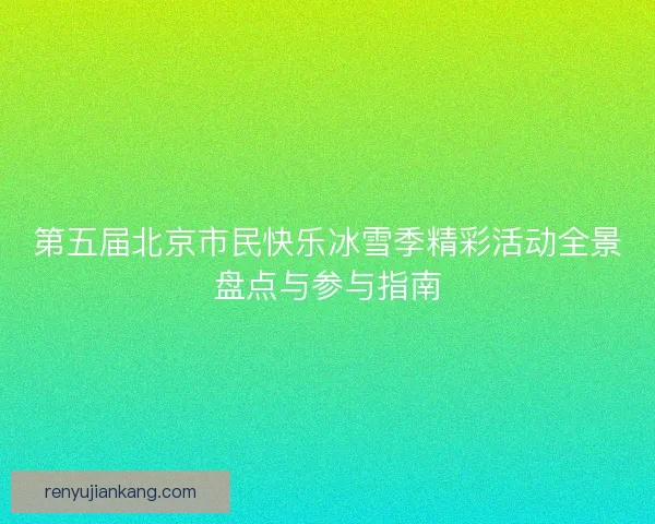 第五届北京市民快乐冰雪季精彩活动全景盘点与参与指南