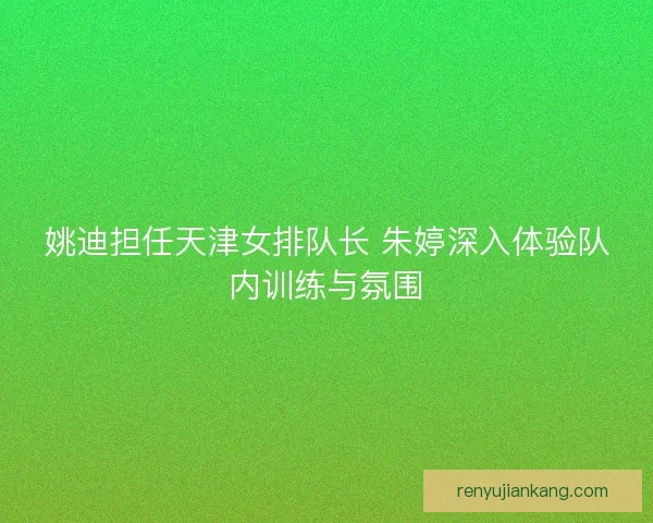 姚迪担任天津女排队长 朱婷深入体验队内训练与氛围