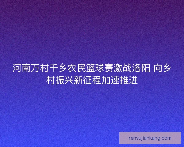 河南万村千乡农民篮球赛激战洛阳 向乡村振兴新征程加速推进