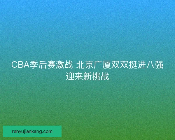 CBA季后赛激战 北京广厦双双挺进八强迎来新挑战