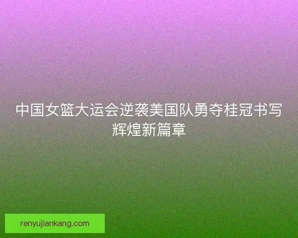 中国女篮大运会逆袭美国队勇夺桂冠书写辉煌新篇章