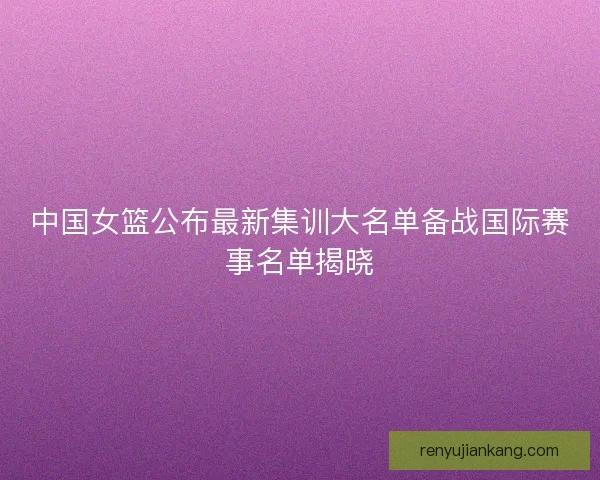 中国女篮公布最新集训大名单备战国际赛事名单揭晓