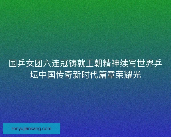 国乒女团六连冠铸就王朝精神续写世界乒坛中国传奇新时代篇章荣耀光