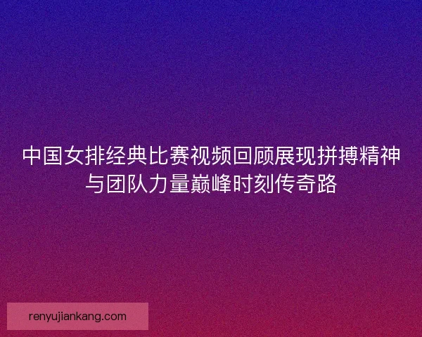 中国女排经典比赛视频回顾展现拼搏精神与团队力量巅峰时刻传奇路