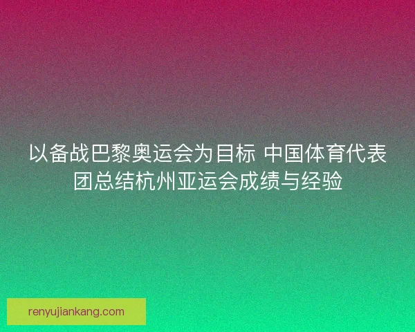 以备战巴黎奥运会为目标 中国体育代表团总结杭州亚运会成绩与经验