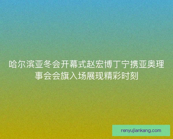 哈尔滨亚冬会开幕式赵宏博丁宁携亚奥理事会会旗入场展现精彩时刻