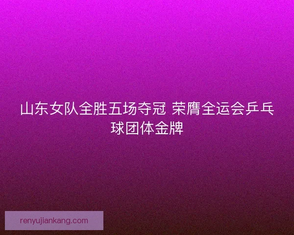 山东女队全胜五场夺冠 荣膺全运会乒乓球团体金牌